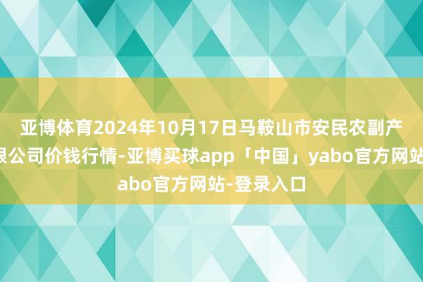 亚博体育2024年10月17日马鞍山市安民农副产物商业有限公司价钱行情-亚博买球app「中国」yabo官方网站-登录入口