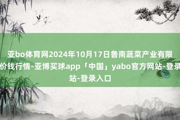 亚bo体育网2024年10月17日鲁南蔬菜产业有限公司价钱行情-亚博买球app「中国」yabo官方网站-登录入口