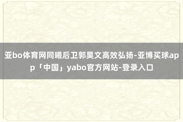 亚bo体育网同曦后卫郭昊文高效弘扬-亚博买球app「中国」yabo官方网站-登录入口