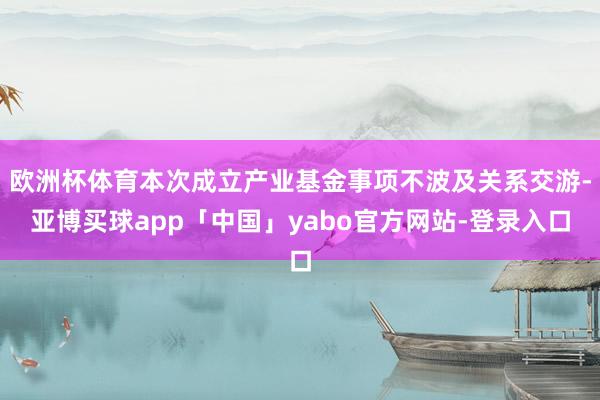 欧洲杯体育本次成立产业基金事项不波及关系交游-亚博买球app「中国」yabo官方网站-登录入口