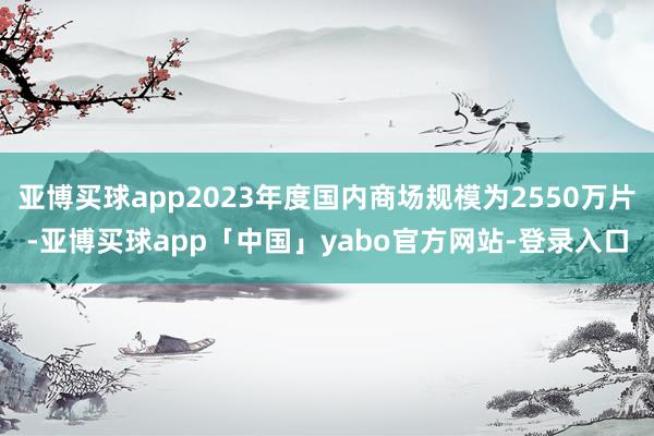 亚博买球app2023年度国内商场规模为2550万片-亚博买球app「中国」yabo官方网站-登录入口