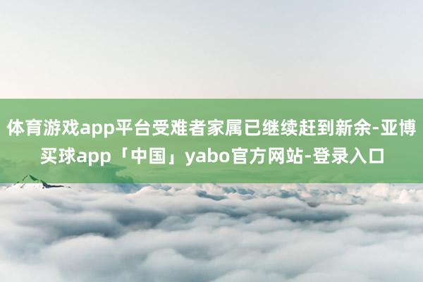 体育游戏app平台受难者家属已继续赶到新余-亚博买球app「中国」yabo官方网站-登录入口