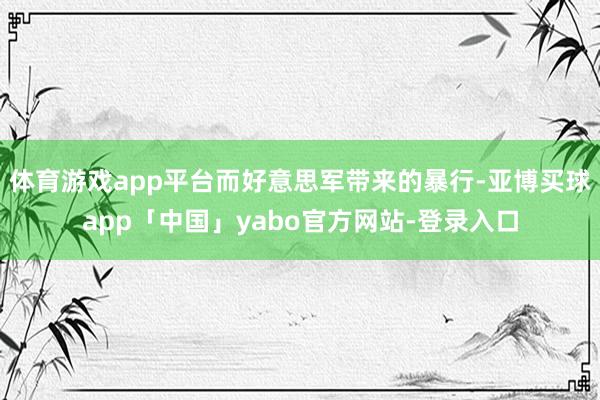 体育游戏app平台而好意思军带来的暴行-亚博买球app「中国」yabo官方网站-登录入口