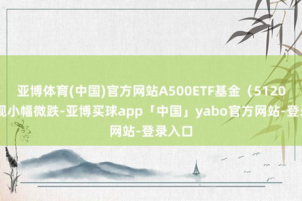 亚博体育(中国)官方网站A500ETF基金（512050）现小幅微跌-亚博买球app「中国」yabo官方网站-登录入口