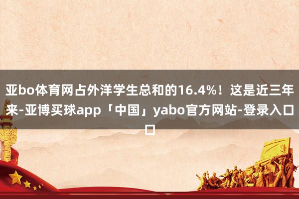 亚bo体育网占外洋学生总和的16.4%！这是近三年来-亚博买球app「中国」yabo官方网站-登录入口