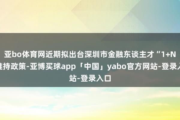 亚bo体育网近期拟出台深圳市金融东谈主才“1+N”维持政策-亚博买球app「中国」yabo官方网站-登录入口