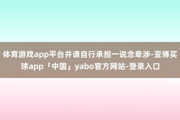 体育游戏app平台并请自行承担一说念牵涉-亚博买球app「中国」yabo官方网站-登录入口